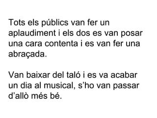 Tots els públics van fer un aplaudiment i els dos es van posar una cara contenta i es van fer una abraçada.  Van baixar del taló i es va acabar un dia al musical, s’ho van passar d’allò més bé. 