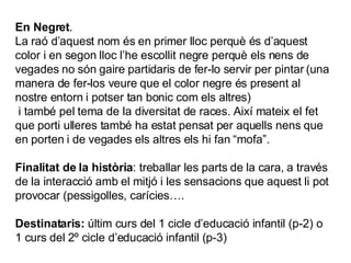 En Negret . La raó d’aquest nom és en primer lloc perquè és d’aquest color i en segon lloc l’he escollit negre perquè els nens de vegades no són gaire partidaris de fer-lo servir per pintar (una manera de fer-los veure que el color negre és present al nostre entorn i potser tan bonic com els altres) i també pel tema de la diversitat de races. Així mateix el fet que porti ulleres també ha estat pensat per aquells nens que en porten i de vegades els altres els hi fan “mofa”. Finalitat de la història : treballar les parts de la cara, a través de la interacció amb el mitjó i les sensacions que aquest li pot provocar (pessigolles, carícies…. Destinataris:  últim curs del 1 cicle d’educació infantil (p-2) o 1 curs del 2º cicle d’educació infantil (p-3) 