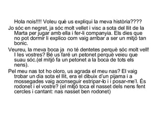 Hola nois!!!! Voleu què us expliqui la meva història???? Jo sóc en negret, ja sóc molt vellet i visc a sota del llit de la Marta per jugar amb ella i fer-li companyia. Els dies que no pot dormir li explico com vaig arribar a ser un mitjó tan bonic. Veureu, la meva boca ja  no té dentetes perquè sóc molt vell! I Ies vostres? Bé us faré un petonet perquè veieu que suau sóc.(el mitjó fa un petonet a la boca de tots els nens). Pel meu nas tot ho oloro, us agrada el meu nas? El vaig trobar un dia sota el llit, era el dibuix d’un pijama i a mossegades vaig aconseguir estripar-lo i i posar-me’l. És rodonet i el vostre? (el mitjó toca el nasset dels nens fent cercles i cantant: nas nasset ben rodonet) 