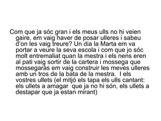 Com que ja sóc gran i els meus ulls no hi veien gaire, em vaig haver de posar ulleres i sabeu d’on les vaig treure? Un dia la Marta em va portar a veure la seva escola i com que jo sóc molt entremaliat quan la mestra i els nens eren al pati vaig sortir de la cartera i mossega que mossegaràs em vaig construir les meves ulleres amb un tros de la bata de la mestra.  I els vostres ullets (el mitjó els tapa els ulls cantant: els ullets a amagar  que ja no hi són, els ullets a destapar que ja estan mirant) 