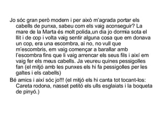 Jo sóc gran però modern i per això m’agrada portar els cabells de punxa, sabeu com els vaig aconseguir? La mare de la Marta és molt polida,un dia jo dormia sota el llit i de cop i volta vaig sentir alguna cosa que em donava un cop, era una escombra, ai no, no vull que m’escombris, em vaig començar a barallar amb l’escombra fins que li vaig arrencar els seus fils i així em vaig fer els meus cabells. Ja veureu quines pessigolles fan (el mitjó amb les punxes els hi fa pessigolles per les galtes i els cabells) Bé amics i així sóc jo!!! (el mitjó els hi canta tot tocant-los:  Careta rodona, nasset petitó els ulls esglaiats i la boqueta de pinyó.) 