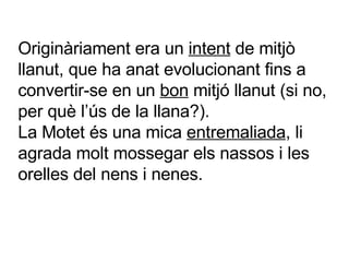 Originàriament era un  intent  de mitjò llanut, que ha anat evolucionant fins a convertir-se en un  bon  mitjó llanut (si no, per què l’ús de la llana?). La Motet és una mica  entremaliada , li agrada molt mossegar els nassos i les orelles del nens i nenes. 