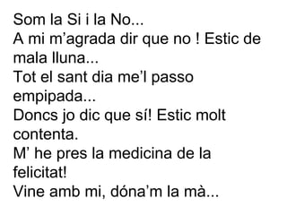 Som la Si i la No... A mi m’agrada dir que no ! Estic de mala lluna...  Tot el sant dia me’l passo empipada... Doncs jo dic que sí! Estic molt contenta. M’ he pres la medicina de la felicitat! Vine amb mi, dóna’m la mà... 