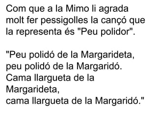 Com que a la Mimo li agrada molt fer pessigolles la cançó que la representa és "Peu polidor". "Peu polidó de la Margarideta, peu polidó de la Margaridó. Cama llargueta de la Margarideta, cama llargueta de la Margaridó." 