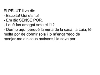 El PELUT li va dir: - Escolta! Qui ets tu! - Em dic SENSE POR. - I què fas amagat sota el llit? - Dormo aquí perquè la nena de la casa, la Laia, té molta por de dormir sola i jo m’encarrego de menjar-me els seus malsons i la seva por. 
