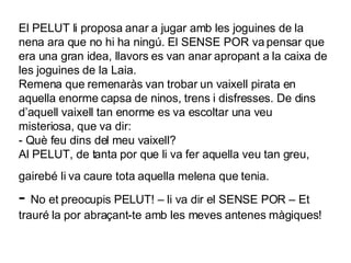 El PELUT li proposa anar a jugar amb les joguines de la nena ara que no hi ha ningú. El SENSE POR va pensar que era una gran idea, llavors es van anar apropant a la caixa de les joguines de la Laia.  Remena que remenaràs van trobar un vaixell pirata en aquella enorme capsa de ninos, trens i disfresses. De dins d’aquell vaixell tan enorme es va escoltar una veu misteriosa, que va dir: - Què feu dins del meu vaixell? Al PELUT, de tanta por que li va fer aquella veu tan greu, gairebé li va caure tota aquella melena que tenia.   -  No et preocupis PELUT! – li va dir el SENSE POR – Et trauré la por abraçant-te amb les meves antenes màgiques! 