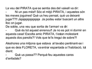 La veu del PIRATA que se sentia des del vaixell va dir: -          Ni un pas més!! Sóc el mitjó PIRATA, i aquestes són les meves joguines! Què us heu pensat, què us deixaré jugar??!! Jajajajajajajajaja  Ja podeu estar buscant un altre lloc on jugar. De sobte, una veu que sortia de l’armari va dir: -          Què és tot aquest enrenou!! Ja no es pot ni dormir en aquesta casa! Escolta amic PIRATA, t’estan molestant aquests dos panolis?! Vols que te’ls tregui de sobre?! Aleshores una mitjona que estava   al lavabo pentinant-se i que es deia FLORETA, va entrar espantada a l’habitació, tot dient: -          Què us passa?? Perquè feu aquestes cares d’enfadats? 