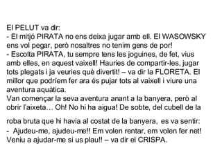 El PELUT va dir: - El mitjó PIRATA no ens deixa jugar amb ell. El WASOWSKY ens vol pegar, però nosaltres no tenim gens de por! - Escolta PIRATA, tu sempre tens les joguines, de fet, vius amb elles, en aquest vaixell! Hauries de compartir-les, jugar tots plegats i ja veuries què divertit! – va dir la FLORETA. El millor que podríem fer ara és pujar tots al vaixell i viure una aventura aquàtica. Van començar la seva aventura anant a la banyera, però al obrir l’aixeta… Oh! No hi ha aigua! De sobte, del cubell de la roba bruta que hi havia al costat de la banyera,   es va sentir: -  Ajudeu-me, ajudeu-me!! Em volen rentar, em volen fer net! Veniu a ajudar-me si us plau!! – va dir el CRISPA. 