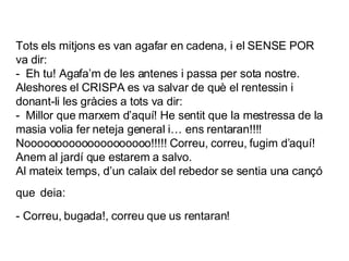 Tots els mitjons es van agafar en cadena, i el SENSE POR va dir: -  Eh tu! Agafa’m de les antenes i passa per sota nostre.  Aleshores el CRISPA es va salvar de què el rentessin i donant-li les gràcies a tots va dir: -  Millor que marxem d’aquí! He sentit que la mestressa de la masia volia fer neteja general i… ens rentaran!!!! Noooooooooooooooooooo!!!!! Correu, correu, fugim d’aquí! Anem al jardí que estarem a salvo. Al mateix temps, d’un calaix del rebedor se sentia una cançó que   deia: - Correu, bugada!, correu que us rentaran!   