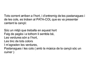Tots corrent arriben a l’hort, i d’entremig de les pastanagues i de les cols, es troben al PATA-COL que es va presentar cantant la cançó:  Sóc un mitjó que treballa en aquest hort Faig de pagès i a tothom li sembla bé, Les verdures són a l’hort, Les tinc de tots colors I m’agraden les verdures, Pastanagues i les cols ( amb la música de la cançó sóc un cuiner ) 