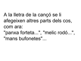 A la lletra de la cançó se li afegeixen altres parts dels cos, com ara: "panxa forteta...", "melic rodó...", "mans bufonetes"... 