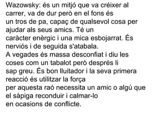 Wazowsky: és un mitjó que va créixer al carrer, va de dur però en el fons és  un tros de pa, capaç de qualsevol cosa per ajudar als seus amics. Té un  caràcter enèrgic i una mica esbojarrat. És nerviós i de seguida s'atabala.   A vegades és massa desconfiat i diu les coses com un tabalot però després li  sap greu. És bon lluitador i la seva primera reacció és utilitzar la força  per aquesta raó necessita un amic o algú que el sàpiga reconduir i calmar-lo  en ocasions de conflicte. 