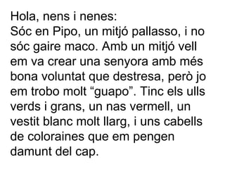 Hola, nens i nenes: Sóc en Pipo, un mitjó pallasso, i no sóc gaire maco. Amb un mitjó vell em va crear una senyora amb més bona voluntat que destresa, però jo em trobo molt “guapo”. Tinc els ulls verds i grans, un nas vermell, un vestit blanc molt llarg, i uns cabells de coloraines que em pengen damunt del cap. 