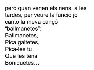 però quan venen els nens, a les tardes, per veure la funció jo canto la meva cançó “ballmanetes”: Ballmanetes, Pica galtetes,  Pica-les tu Que les tens Boniquetes… 