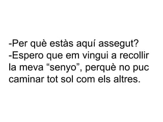 -Per què estàs aquí assegut? -Espero que em vingui a recollir la meva “senyo”, perquè no puc caminar tot sol com els altres. 