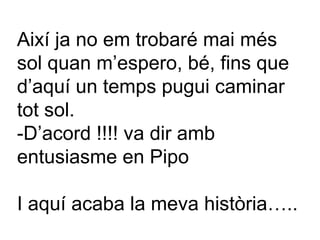 Així ja no em trobaré mai més sol quan m’espero, bé, fins que d’aquí un temps pugui caminar tot sol. -D’acord !!!! va dir amb entusiasme en Pipo I aquí acaba la meva història….. 