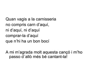 Quan vagis a la carnisseria  no compris carn d’aquí,  ni d’aquí, ni d’aquí  comprar-la d’aquí  que n’hi ha un bon bocí A mi m’agrada molt aquesta cançó i m’ho passo d´allò més bé cantant-la! 