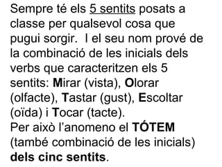 Sempre té els  5 sentits  posats a classe per qualsevol cosa que pugui sorgir.  I el seu nom prové de la combinació de les inicials dels verbs que caracteritzen els 5 sentits:  M irar (vista),  O lorar (olfacte),  T astar (gust),  E scoltar (oïda) i  T ocar (tacte). Per això l’anomeno el  TÓTEM  (també combinació de les inicials)  dels cinc sentits . 