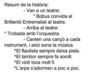 Resum de la història: - Van a un teatre: * Bobus convida el Brillantó Entremaliat al teatre. - Arriba al teatre: * Trobada amb l’orquestra. - Canten una cançó a cada instrument, i això sona la música. ^El flautista sempre deixa pista. ^El tambor sempre fa soroll. ^El violí toca molt fi. ^L’arpa s’adormen a poc a poc. 