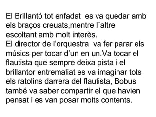 El Brillantó tot enfadat  es va quedar amb els braços creuats,mentre l´altre escoltant amb molt interès. El director de l’orquestra  va fer parar els músics per tocar d’un en un.Va tocar el flautista que sempre deixa pista i el brillantor entremaliat es va imaginar tots els ratolins darrera del flautista, Bobus també va saber compartir el que havien pensat i es van posar molts contents. 