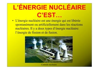 L’ÉNERGIE NUCLÉAIRE
      C’EST…
• L'énergie nucléaire est une énergie qui est libérée
  spontanément ou artificiellement dans les réactions
  nucléaires. Il y a deux types d’énergie nucléaire:
  l’énergie de fission et de fusion.




                     Centrale nucléaire
 