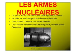 LES ARMES
•
         NUCLÉAIRES
    La guerre nucléaire serait la plus catastrophique du monde.
•   En 1984, on a été très proche de la destruction totale.
•   Dans le futur l’uranium sera moins abondant.
•   Les accidents nucléaires sont très dangereux, et relativement
    fréquentes.




                          Bombe nucléaire
 