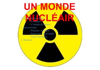 UN MONDE
   NUCLÉAIR
1- Qu’est-ce que c’est?
         - Avantages
         - L’énergie de fussion
2- Inconvénients
         - Pollution nucléaire
         - Source pas renouvelable
         - Armes nucléaires
3- Solutions
 