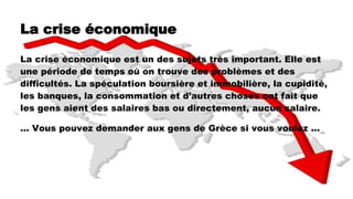 La crise économique
La crise économique est un des sujets très important. Elle est
une période de temps où on trouve des problèmes et des
difficultés. La spéculation boursière et immobilière, la cupidité,
les banques, la consommation et d’autres choses ont fait que
les gens aient des salaires bas ou directement, aucun salaire.
… Vous pouvez demander aux gens de Grèce si vous voulez ...
 