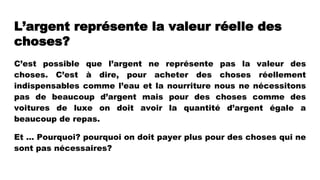 L’argent représente la valeur réelle des
choses?
C’est possible que l’argent ne représente pas la valeur des
choses. C’est à dire, pour acheter des choses réellement
indispensables comme l’eau et la nourriture nous ne nécessitons
pas de beaucoup d’argent mais pour des choses comme des
voitures de luxe on doit avoir la quantité d’argent égale a
beaucoup de repas.
Et … Pourquoi? pourquoi on doit payer plus pour des choses qui ne
sont pas nécessaires?
 