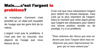 Mais…..c’est l’argent le
problème?
Je m’explique: Comment c'est
possible qu’ un objet soit coupable
de l’usage que les gens font de lui
même.
L’argent n’est pas le problème, il
n’est pas bon ou mauvais, tout
dépend de l'usage que nous
faisons de lui.
C’est vrai que nous nécessitons l’argent
pour obtenir les choses basiques, mais
c’est ça le plus important de l’argent.
Dans le moment que notre esprit pense
que l’argent est nécessaire pour obtenir
une bonne position sociale ou de
prestige, il y a un problème.
“Nous achetons des choses que nous ne
devons pas avec l'argent dont nous ne
disposons pas pour impressionner les
gens qui ne nous aiment pas”
 