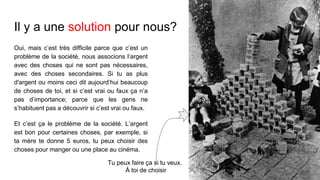 Il y a une solution pour nous?
Oui, mais c’est très difficile parce que c’est un
problème de la société, nous associons l’argent
avec des choses qui ne sont pas nécessaires,
avec des choses secondaires. Si tu as plus
d'argent ou moins ceci dit aujourd’hui beaucoup
de choses de toi, et si c’est vrai ou faux ça n’a
pas d’importance; parce que les gens ne
s’habituent pas a découvrir si c’est vrai ou faux.
Et c’est ça le problème de la société. L’argent
est bon pour certaines choses, par exemple, si
ta mère te donne 5 euros, tu peux choisir des
choses pour manger ou une place au cinéma.
Tu peux faire ça si tu veux.
À toi de choisir
 