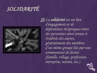 SOLIDARITÉ
              La solidarité est un lien
               d'engagement et de
               dépendance réciproques entre
               des personnes ainsi tenues à
               l'endroit des autres,
               généralement des membres
               d’un même groupe liés par une
               communauté de destin
               (famille, village, profession,
               entreprise, nation, etc.).
 