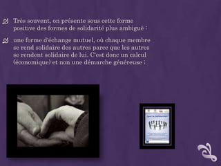  Très souvent, on présente sous cette forme
  positive des formes de solidarité plus ambiguë :
 une forme d'échange mutuel, où chaque membre
  se rend solidaire des autres parce que les autres
  se rendent solidaire de lui. C'est donc un calcul
  (économique) et non une démarche généreuse ;
 