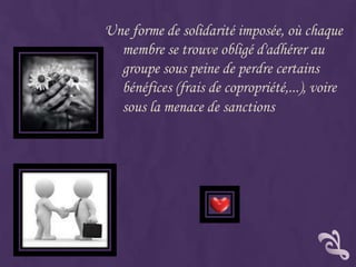 Une forme de solidarité imposée, où chaque
  membre se trouve obligé d'adhérer au
  groupe sous peine de perdre certains
  bénéfices (frais de copropriété,...), voire
  sous la menace de sanctions
 