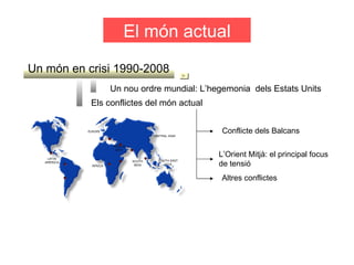 El món actual Un món en crisi 1990-2008 Un nou ordre mundial: L’hegemonia  dels Estats Units Els conflictes del món actual L’Orient Mitjà: el principal focus de tensió  Conflicte dels Balcans Altres conflictes 