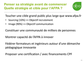 Penser sa stratégie avant de commencer
Quelle stratégie et cible pour l’AFPA ?
19
Toucher une cible grand public plus large que www.afpa.fr
• Sourcing (10%) => Objectif recrutement
• Image (90%) => Objectif communication
Constituer une communauté de milliers de personnes
Montrer capacité de l’AFPA à innover
Fédérer formateurs et ingénieurs autour d’une démarche
pédagogique innovante
Proposer une certification / avec financements CPF
 