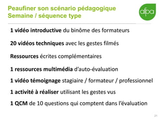 Peaufiner son scénario pédagogique
Semaine / séquence type
21
1 vidéo introductive du binôme des formateurs
20 vidéos techniques avec les gestes filmés
Ressources écrites complémentaires
1 ressources multimédia d’auto-évaluation
1 vidéo témoignage stagiaire / formateur / professionnel
1 activité à réaliser utilisant les gestes vus
1 QCM de 10 questions qui comptent dans l’évaluation
 