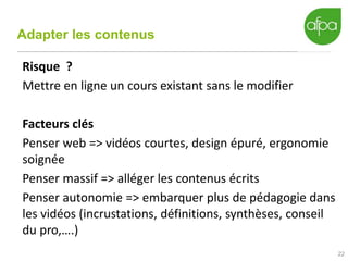 Adapter les contenus
22
Risque ?
Mettre en ligne un cours existant sans le modifier
Facteurs clés
Penser web => vidéos courtes, design épuré, ergonomie
soignée
Penser massif => alléger les contenus écrits
Penser autonomie => embarquer plus de pédagogie dans
les vidéos (incrustations, définitions, synthèses, conseil
du pro,….)
 
