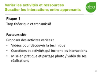 Varier les activités et ressources
Susciter les interactions entre apprenants
23
Risque ?
Trop théorique et transmissif
Facteurs clés
Proposer des activités variées :
• Vidéos pour découvrir la technique
• Questions et activités qui incitent les interactions
• Mise en pratique et partage photo / vidéo de ses
réalisations
 