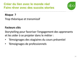 Créer du lien avec le monde réel
Faire rêver avec des succès stories
24
Risque ?
Trop théorique et transmissif
Facteurs clés
Storytelling pour favoriser l’engagement des apprenants
et les aider à se projeter dans le métier :
• Témoignages des stagiaires du cours présentiel
• Témoignages de professionnels
 