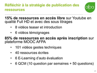 Réfléchir à la stratégie de publication des
ressources
15% de ressources en accès libre sur Youtube en
qualité Full HD et avec des sous titrages
• 8 vidéos teaser et introduction
• 6 vidéos témoignages
85% de ressources en accès après inscription sur
plateforme MOOC AFPA
• 101 vidéos gestes techniques
• 40 ressources écrites
• 6 E-Learning d’auto évaluation
• 6 QCM (10 question par semaines + 50 questions)
25
 