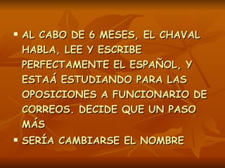 AL CABO DE 6 MESES, EL CHAVAL HABLA, LEE Y ESCRIBE PERFECTAMENTE EL ESPAÑOL, Y ESTAÁ ESTUDIANDO PARA LAS OPOSICIONES A FUNCIONARIO DE CORREOS. DECIDE QUE UN PASO MÁS  SERÍA CAMBIARSE EL NOMBRE .   