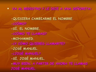 VA AL REGISTRO Y LE DICE A UNA SEÑORITA:   -QUISIERA CAMBIARME EL NOMBRE.  -¿CÓMO?   - SÍ, EL NOMBRE.   -¿CÓMO TE LLAMAS?   - MOHAMMED.   -¿Y CÓMO QUIERES LLAMARTE?   -JOSÉ MANUEL.   -¿JOSÉ MANUEL?   - SÍ, JOSÉ MANUEL.   - MUY BIEN, A PARTIR DE AHORA TE LLAMAS JOSÉ MANUEL.   