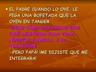 EL PADRE CUANDO LO OYE, LE PEGA UNA BOFETADA QUE LA OYEN EN TANGER   -¡PERO CÓMO HAS HECHO ESO! ¡QUÉ DESHONRA PARA TODA NUESTRA FAMILIA, Y SU TRADICIÓN!  -¡PERO PAPÁ! ¡ME DIJISTE QUE ME INTEGRARA!  