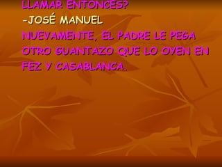 -¿CÓMO HAS DICHO QUE TE VAS A LLAMAR ENTONCES?   -JOSÉ MANUEL  NUEVAMENTE, EL PADRE LE PEGA OTRO GUANTAZO QUE LO OYEN EN FEZ Y CASABLANCA.   