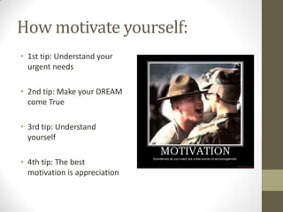 How motivate yourself:
• 1st tip: Understand your
urgent needs
• 2nd tip: Make your DREAM
come True
• 3rd tip: Understand
yourself
• 4th tip: The best
motivation is appreciation
 
