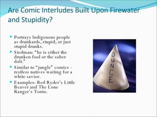 Are Comic Interludes Built Upon Firewater and Stupidity? Portrays Indigenous people as drunkards, stupid, or just stupid drunks. Stedman: “he is either the drunken fool or the sober dolt.” Similar to “jungle” comics - restless natives waiting for a white savior. Examples: Red Ryder’s Little Beaver and The Lone Ranger’s Tonto. 