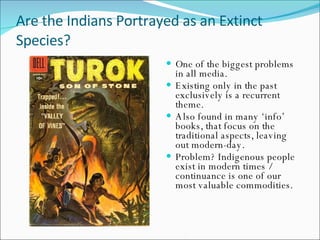Are the Indians Portrayed as an Extinct Species? One of the biggest problems in all media. Existing only in the past exclusively is a recurrent theme. Also found in many ‘info’ books, that focus on the traditional aspects, leaving out modern-day. Problem? Indigenous people exist in modern times / continuance is one of our most valuable commodities. 