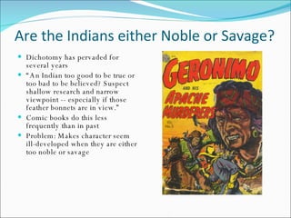 Are the Indians either Noble or Savage? Dichotomy has pervaded for several years “ An Indian too good to be true or too bad to be believed? Suspect shallow research and narrow viewpoint -- especially if those feather bonnets are in view.” Comic books do this less frequently than in past Problem: Makes character seem ill-developed when they are either too noble or savage 