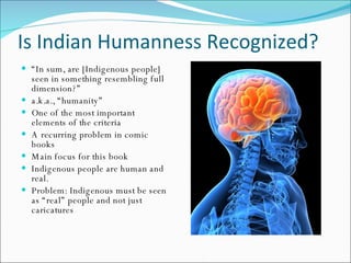 Is Indian Humanness Recognized? “ In sum, are [Indigenous people] seen in something resembling full dimension?” a.k.a., “humanity” One of the most important elements of the criteria A recurring problem in comic books Main focus for this book Indigenous people are human and real. Problem: Indigenous must be seen as “real” people and not just caricatures 